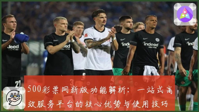 500彩票网新版功能解析：一站式高效服务平台的核心优势与使用技巧分享