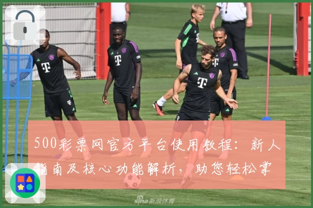 500彩票网官方平台使用教程：新人指南及核心功能解析，助您轻松掌握操作技巧
