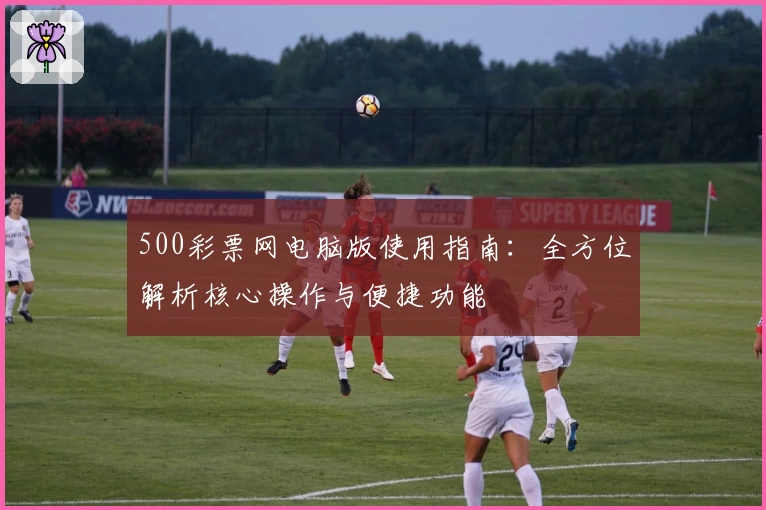 500彩票网电脑版使用指南：全方位解析核心操作与便捷功能