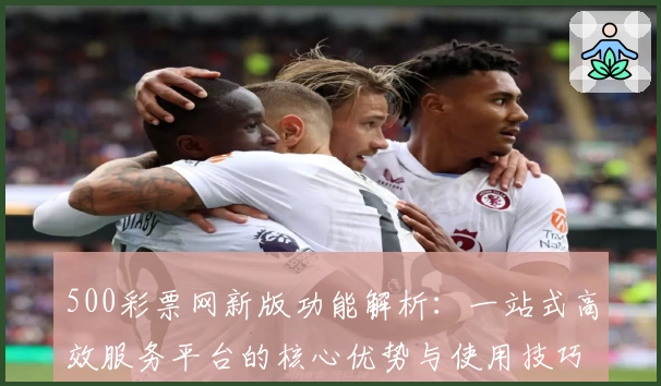 500彩票网新版功能解析：一站式高效服务平台的核心优势与使用技巧分享