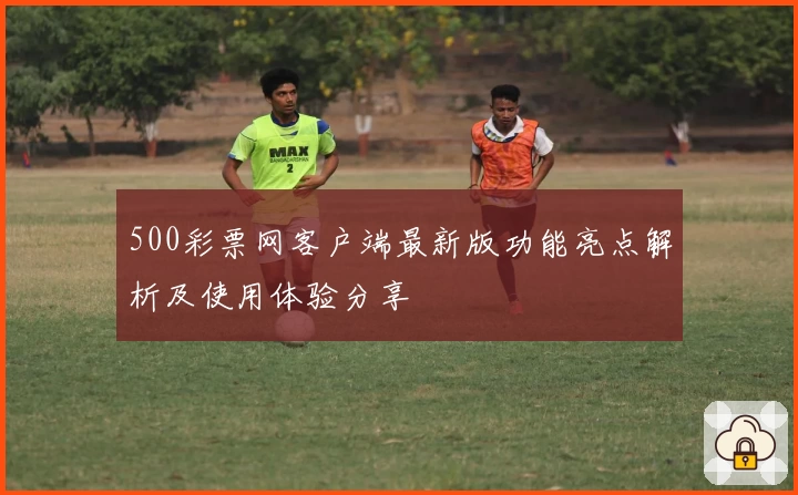 500彩票网客户端最新版功能亮点解析及使用体验分享