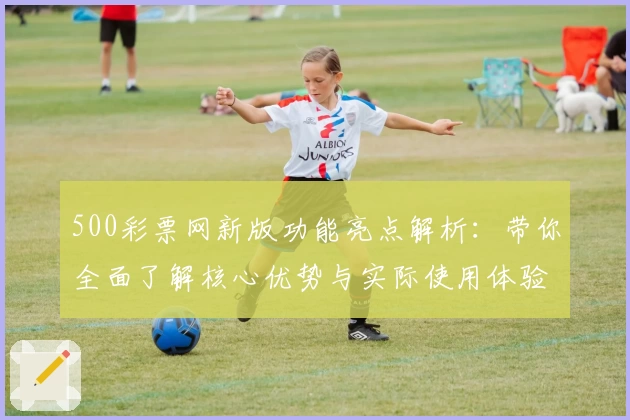 500彩票网新版功能亮点解析：带你全面了解核心优势与实际使用体验