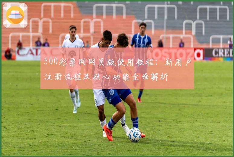 500彩票网网页版使用教程:新用户注册流程及核心功能全面解析