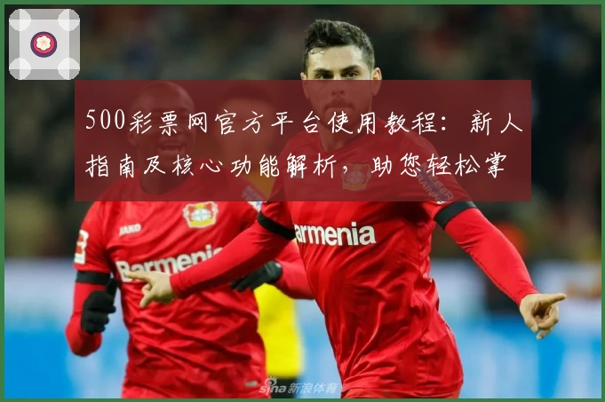 500彩票网官方平台使用教程：新人指南及核心功能解析，助您轻松掌握操作技巧