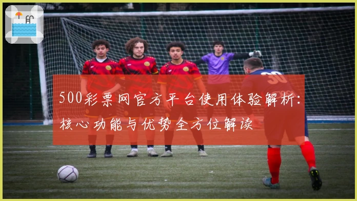 500彩票网官方平台使用体验解析:核心功能与优势全方位解读