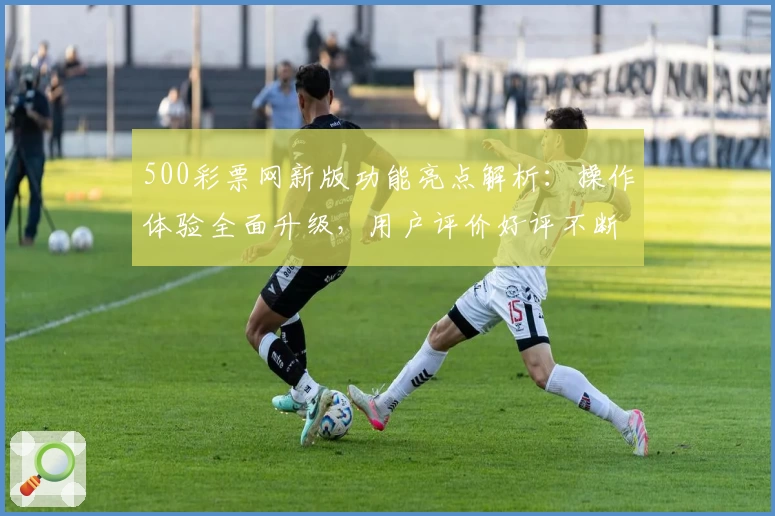 500彩票网新版功能亮点解析：操作体验全面升级，用户评价好评不断